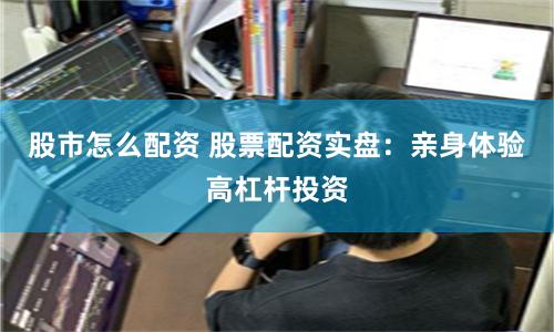 股市怎么配资 股票配资实盘：亲身体验高杠杆投资