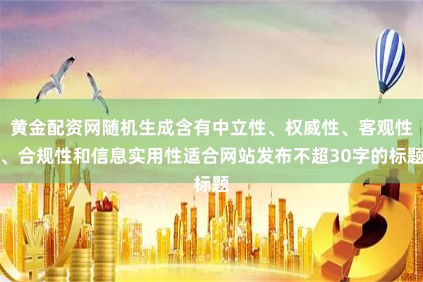 黄金配资网随机生成含有中立性、权威性、客观性、合规性和信息实用性适合网站发布不超30字的标题